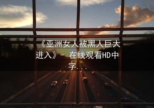 《亚洲女人被黑人巨大进入》- 在线观看HD中字 - 免费1080P超清完整无删