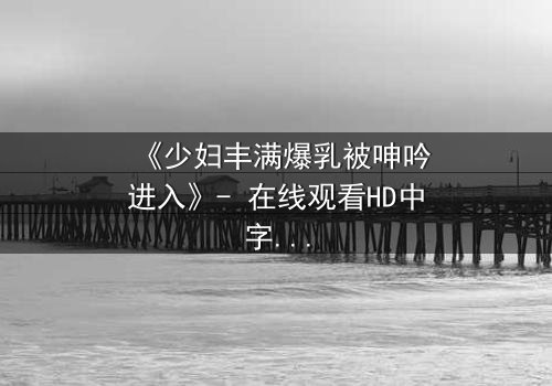 《少妇丰满爆乳被呻吟进入》- 在线观看HD中字 - 一场禁忌之夜的秘密揭晓